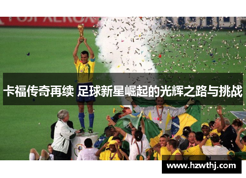 卡福传奇再续 足球新星崛起的光辉之路与挑战