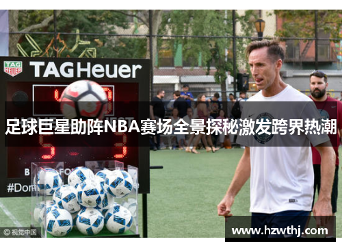 足球巨星助阵NBA赛场全景探秘激发跨界热潮
