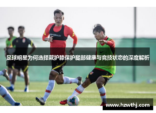 足球明星为何选择戴护膝保护腿部健康与竞技状态的深度解析
