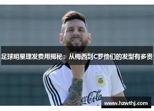 足球明星理发费用揭秘：从梅西到C罗他们的发型有多贵