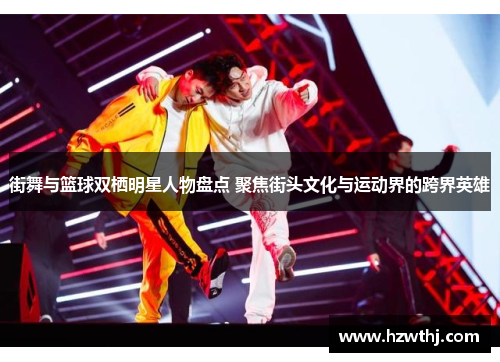 街舞与篮球双栖明星人物盘点 聚焦街头文化与运动界的跨界英雄