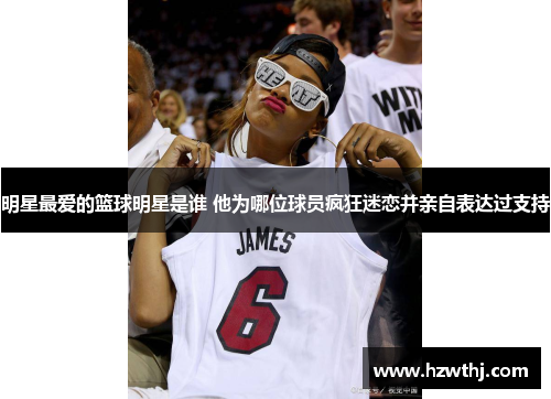 明星最爱的篮球明星是谁 他为哪位球员疯狂迷恋并亲自表达过支持