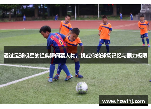 通过足球明星的经典瞬间猜人物，挑战你的球场记忆与眼力极限