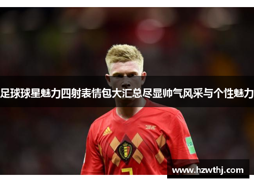 足球球星魅力四射表情包大汇总尽显帅气风采与个性魅力
