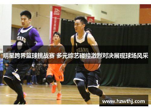 明星跨界篮球挑战赛 多元综艺碰撞激烈对决展现球场风采