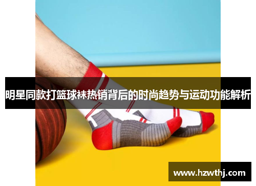 明星同款打篮球袜热销背后的时尚趋势与运动功能解析