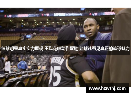 篮球明星真实实力展现 不以花哨动作取胜 让球迷看见真正的篮球魅力