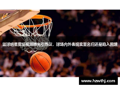 篮球明星魔怔视频曝光引热议，球场内外表现实至名归还是陷入困境