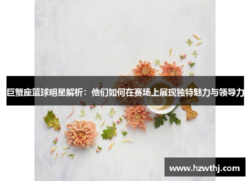 巨蟹座篮球明星解析：他们如何在赛场上展现独特魅力与领导力
